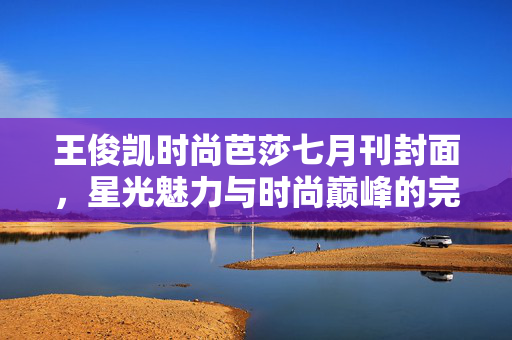 王俊凯时尚芭莎七月刊封面，星光魅力与时尚巅峰的完美融合