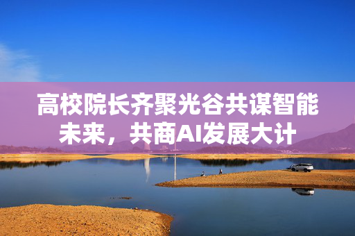 高校院长齐聚光谷共谋智能未来，共商AI发展大计