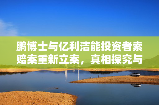 鹏博士与亿利洁能投资者索赔案重新立案，真相探究与投资者权益保护之路