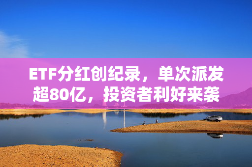 ETF分红创纪录，单次派发超80亿，投资者利好来袭