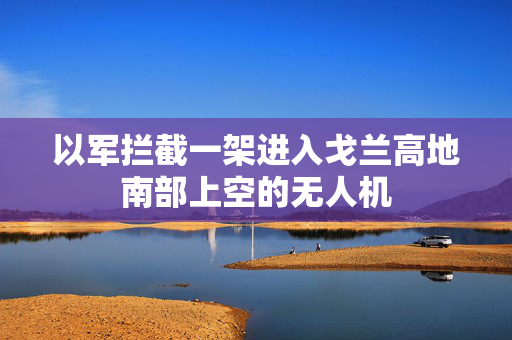 以军拦截一架进入戈兰高地南部上空的无人机