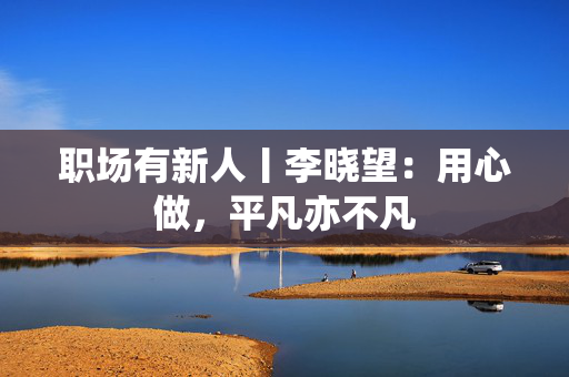 职场有新人丨李晓望：用心做，平凡亦不凡