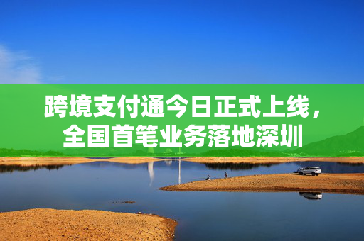 跨境支付通今日正式上线，全国首笔业务落地深圳