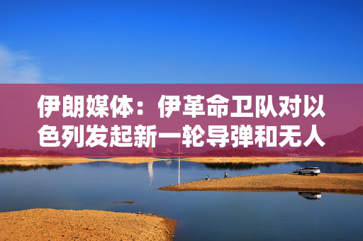 伊朗媒体：伊革命卫队对以色列发起新一轮导弹和无人机打击