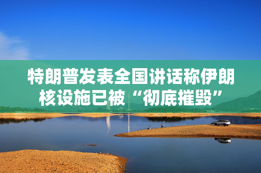 特朗普发表全国讲话称伊朗核设施已被“彻底摧毁”