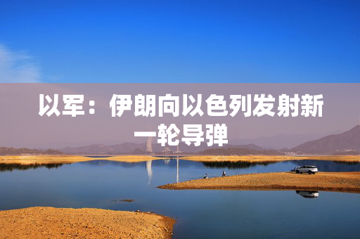 以军：伊朗向以色列发射新一轮导弹