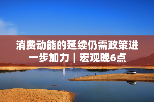 消费动能的延续仍需政策进一步加力｜宏观晚6点