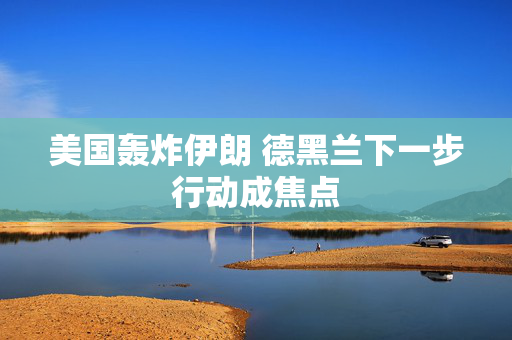 美国轰炸伊朗 德黑兰下一步行动成焦点