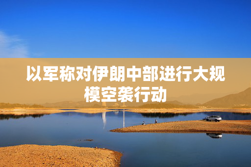 以军称对伊朗中部进行大规模空袭行动
