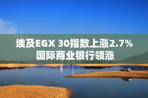 埃及EGX 30指数上涨2.7% 国际商业银行领涨