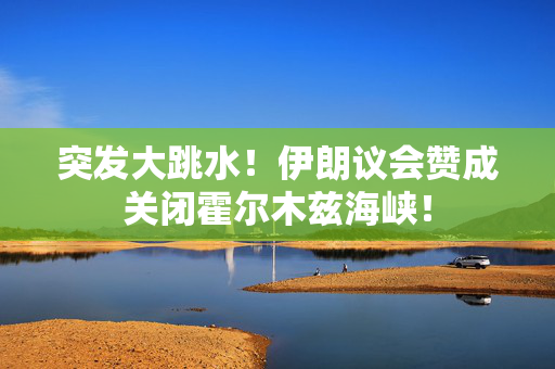 突发大跳水！伊朗议会赞成关闭霍尔木兹海峡！