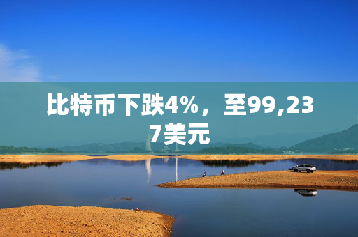 比特币下跌4%，至99,237美元