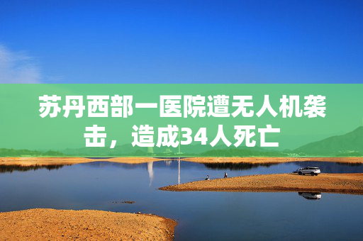 苏丹西部一医院遭无人机袭击，造成34人死亡