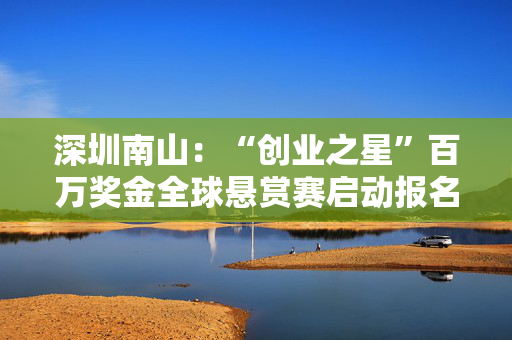 深圳南山：“创业之星”百万奖金全球悬赏赛启动报名