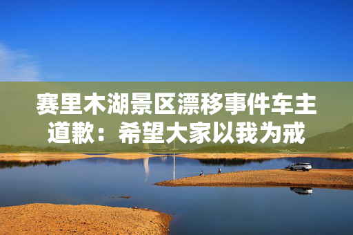 赛里木湖景区漂移事件车主道歉：希望大家以我为戒