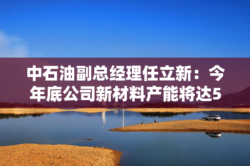 中石油副总经理任立新：今年底公司新材料产能将达500万吨