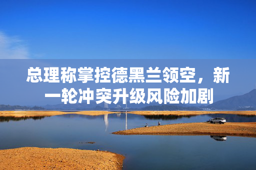 总理称掌控德黑兰领空，新一轮冲突升级风险加剧