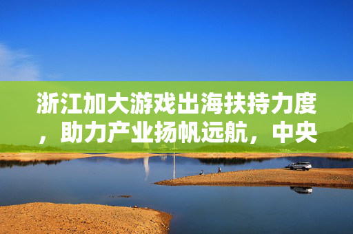 浙江加大游戏出海扶持力度，助力产业扬帆远航，中央及省级专项资金助力游戏产业出海