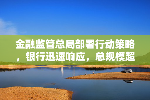 金融监管总局部署行动策略，银行迅速响应，总规模超18万亿元