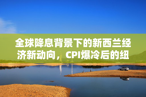 全球降息背景下的新西兰经济新动向，CPI爆冷后的纽币走势展望