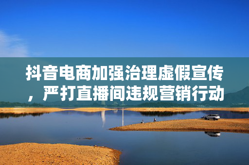 抖音电商加强治理虚假宣传，严打直播间违规营销行动启动
