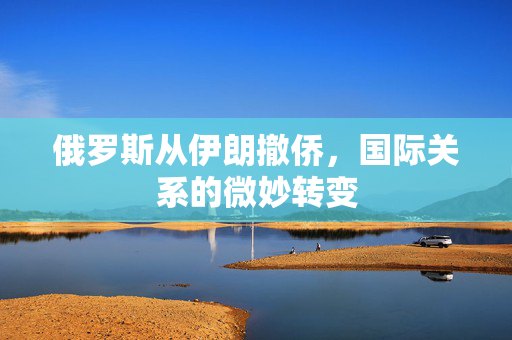 俄罗斯从伊朗撤侨，国际关系的微妙转变