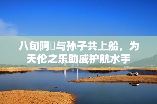 八旬阿嫲与孙子共上船，为天伦之乐助威护航水手