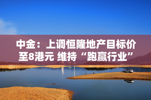 中金：上调恒隆地产目标价至8港元 维持“跑赢行业”评级