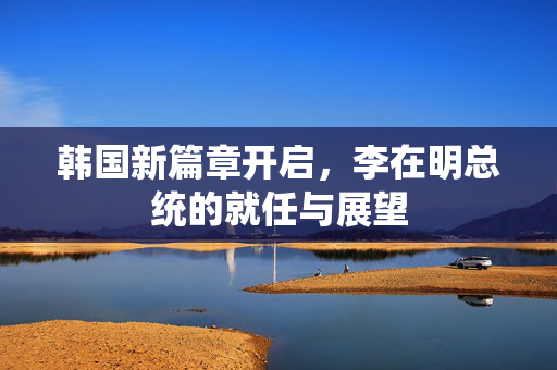韩国新篇章开启，李在明总统的就任与展望