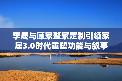 李晟与顾家整家定制引领家居3.0时代重塑功能与叙事体验
