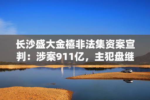 长沙盛大金禧非法集资案宣判：涉案911亿，主犯盘继彪涉四罪判无期