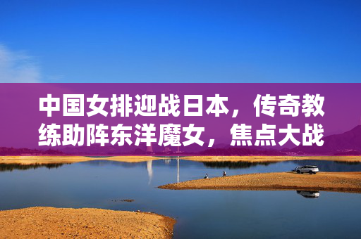 中国女排迎战日本，传奇教练助阵东洋魔女，焦点大战谁将笑傲赛场？