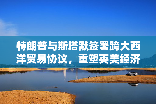 特朗普与斯塔默签署跨大西洋贸易协议，重塑英美经济伙伴关系