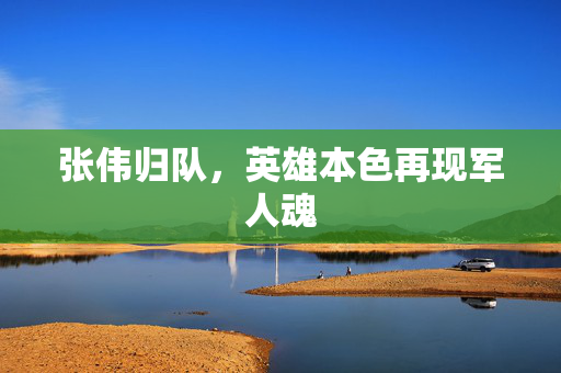 张伟归队，英雄本色再现军人魂