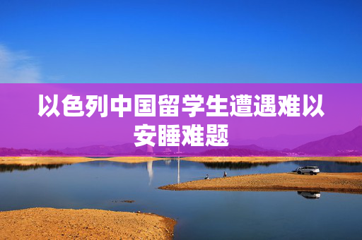 以色列中国留学生遭遇难以安睡难题