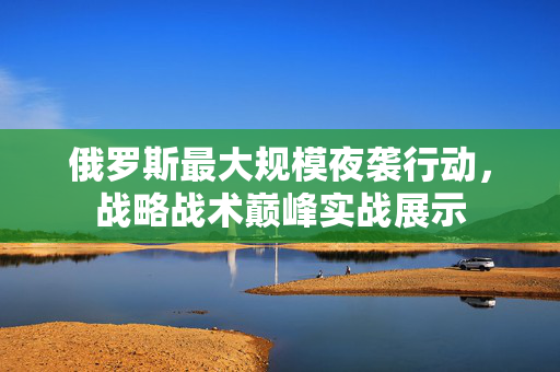 俄罗斯最大规模夜袭行动，战略战术巅峰实战展示