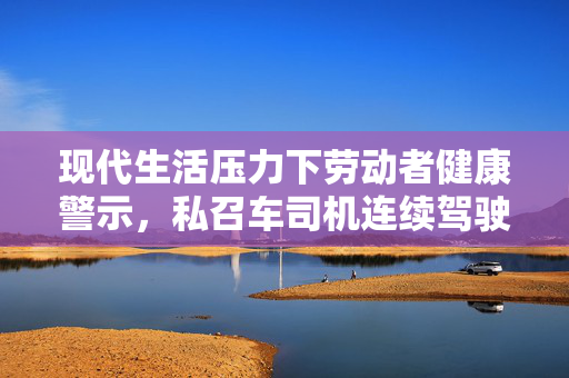 现代生活压力下劳动者健康警示，私召车司机连续驾驶十五小时中风骤逝