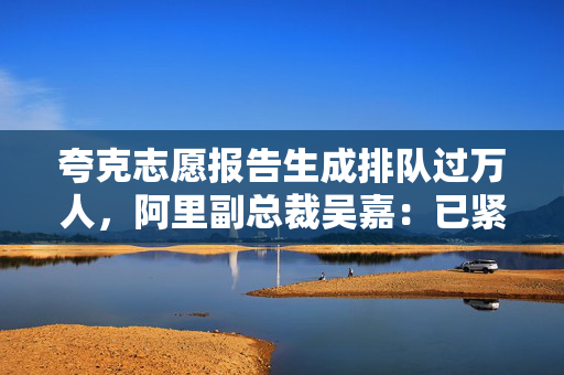 夸克志愿报告生成排队过万人，阿里副总裁吴嘉：已紧急扩充算力