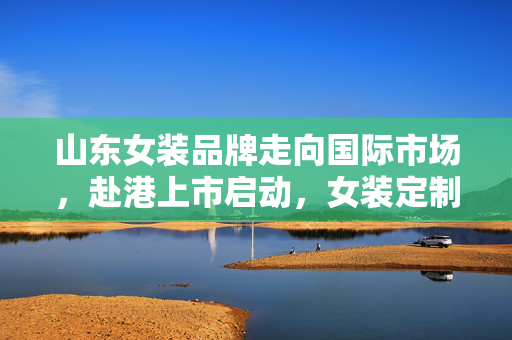 山东女装品牌走向国际市场，赴港上市启动，女装定制市场领军者聚焦亮相