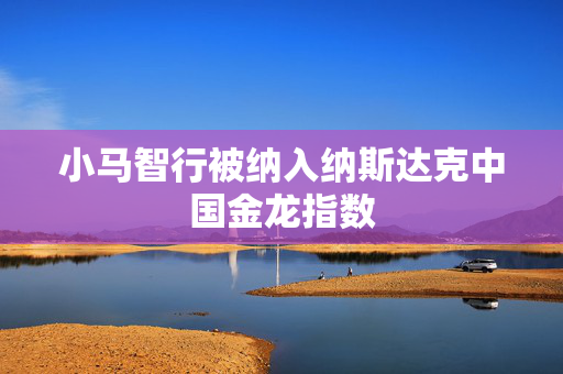 小马智行被纳入纳斯达克中国金龙指数