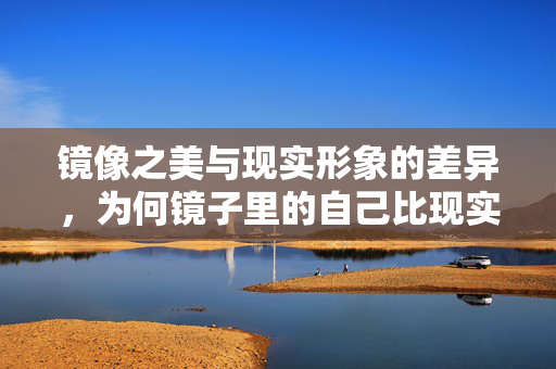 镜像之美与现实形象的差异，为何镜子里的自己比现实中更好看？