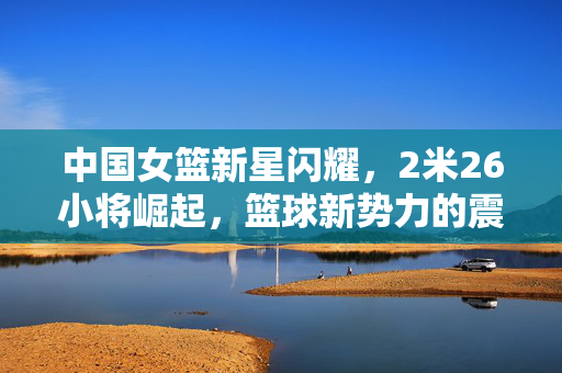 中国女篮新星闪耀，2米26小将崛起，篮球新势力的震撼崛起