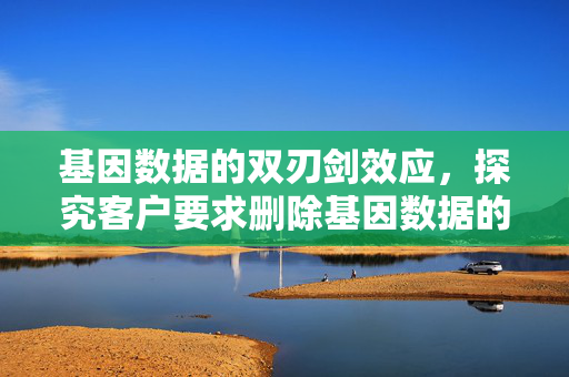 基因数据的双刃剑效应，探究客户要求删除基因数据的背后原因——以23andMe公司为例