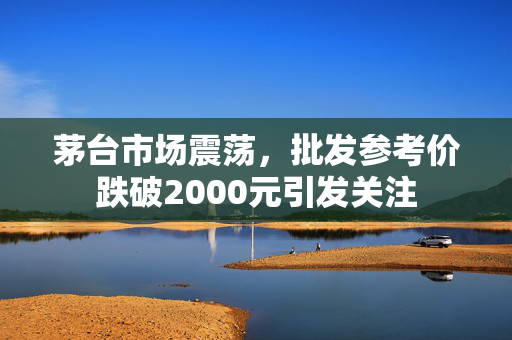 茅台市场震荡，批发参考价跌破2000元引发关注