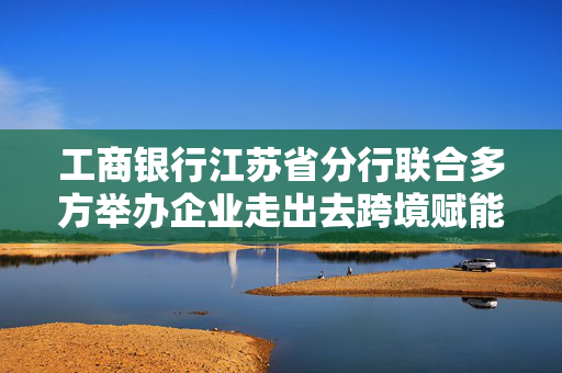 工商银行江苏省分行联合多方举办企业走出去跨境赋能推进会，助力苏企出海发展