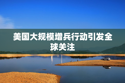 美国大规模增兵行动引发全球关注