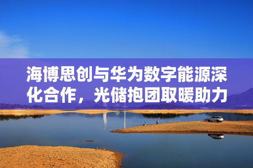 海博思创与华为数字能源深化合作，光储抱团取暖助力穿越周期