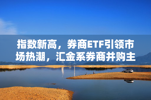 指数新高，券商ETF引领市场热潮，汇金系券商并购主线重塑市场格局