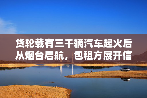 货轮载有三千辆汽车起火后从烟台启航，包租方展开信息核实行动