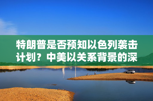 特朗普是否预知以色列袭击计划？中美以关系背景的深度解读